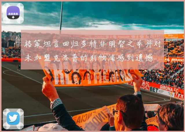 格策坦言回归多特非明智之举并对未加盟克洛普的利物浦感到遗憾