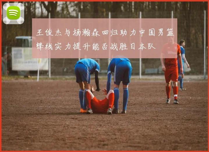 王俊杰与杨瀚森回归助力中国男篮锋线实力提升能否战胜日本队