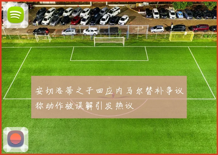 安切洛蒂之子回应内马尔替补争议称动作被误解引发热议