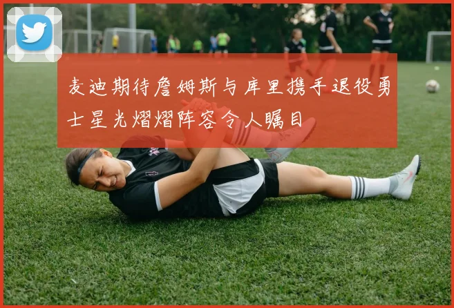 麦迪期待詹姆斯与库里携手退役勇士星光熠熠阵容令人瞩目