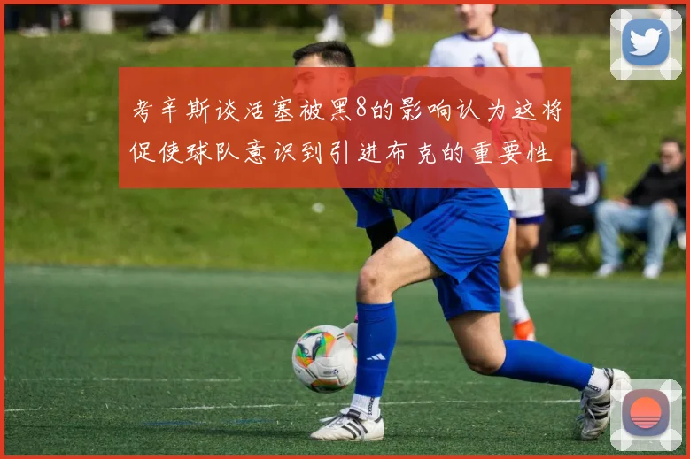 考辛斯谈活塞被黑8的影响认为这将促使球队意识到引进布克的重要性