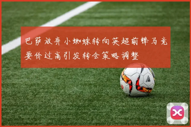 巴萨放弃小蜘蛛转向英超前锋马竞要价过高引发转会策略调整
