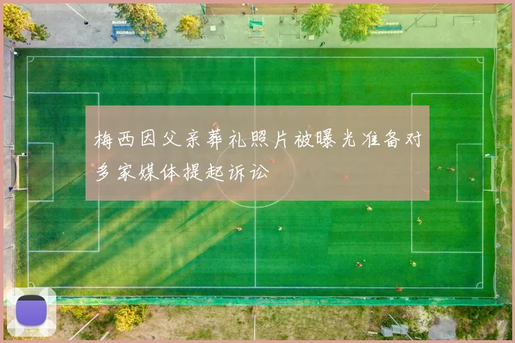 梅西因父亲葬礼照片被曝光准备对多家媒体提起诉讼