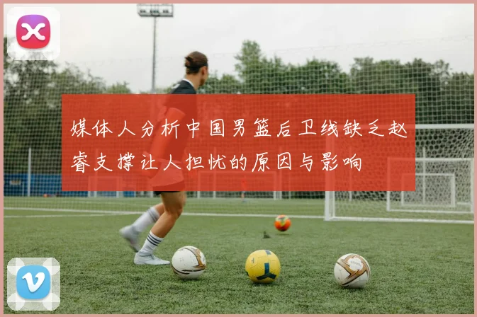 媒体人分析中国男篮后卫线缺乏赵睿支撑让人担忧的原因与影响