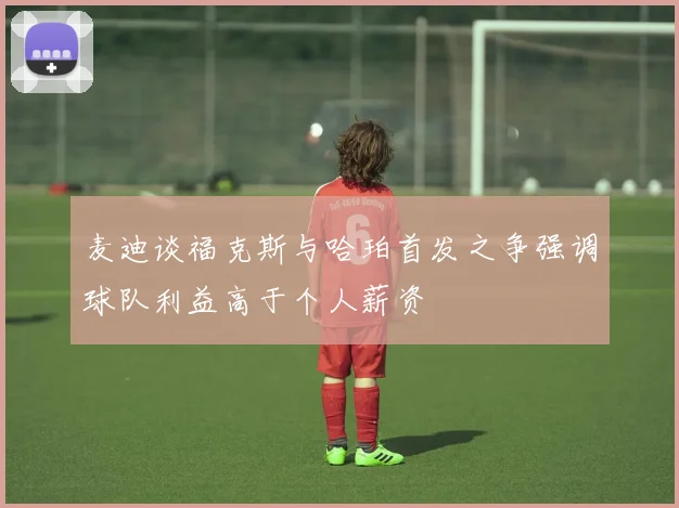 麦迪谈福克斯与哈珀首发之争强调球队利益高于个人薪资