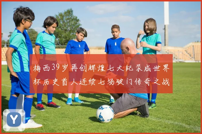 梅西39岁再创辉煌七大纪录成世界杯历史首人连续七场破门传奇之战