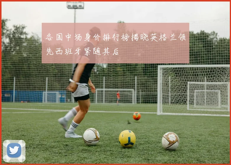各国中场身价排行榜揭晓英格兰领先西班牙紧随其后