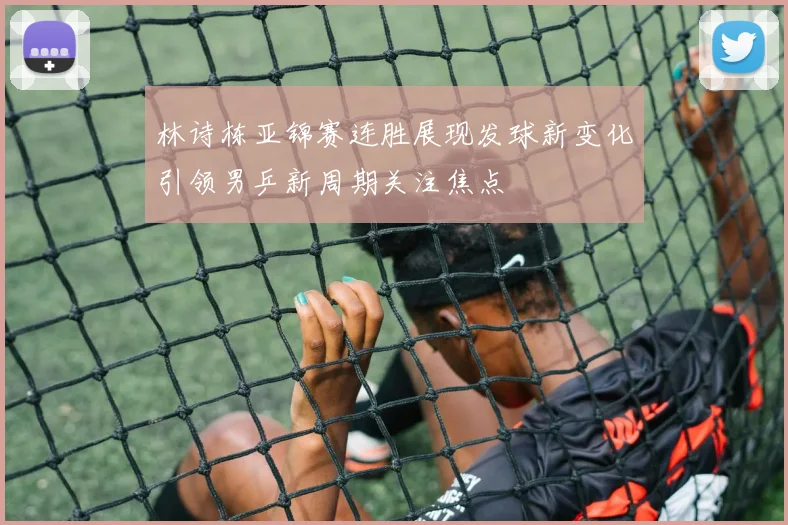 林诗栋亚锦赛连胜展现发球新变化引领男乒新周期关注焦点