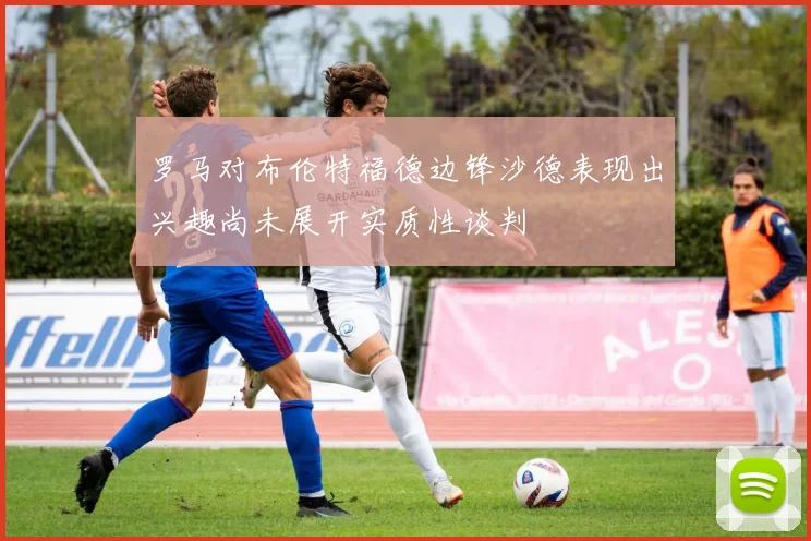 罗马对布伦特福德边锋沙德表现出兴趣尚未展开实质性谈判