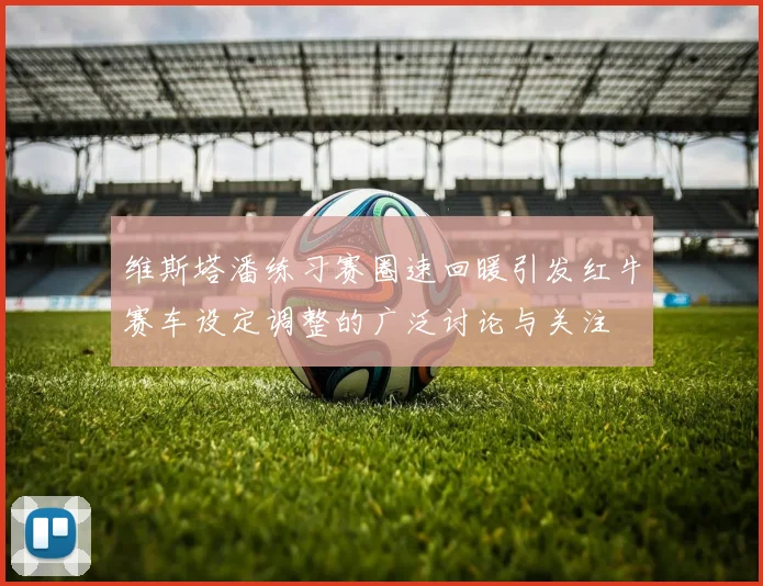 维斯塔潘练习赛圈速回暖引发红牛赛车设定调整的广泛讨论与关注