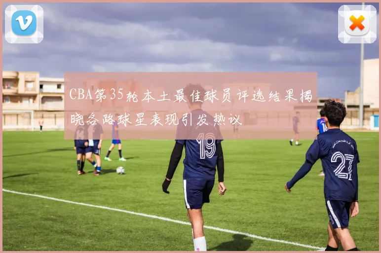 CBA第35轮本土最佳球员评选结果揭晓各路球星表现引发热议