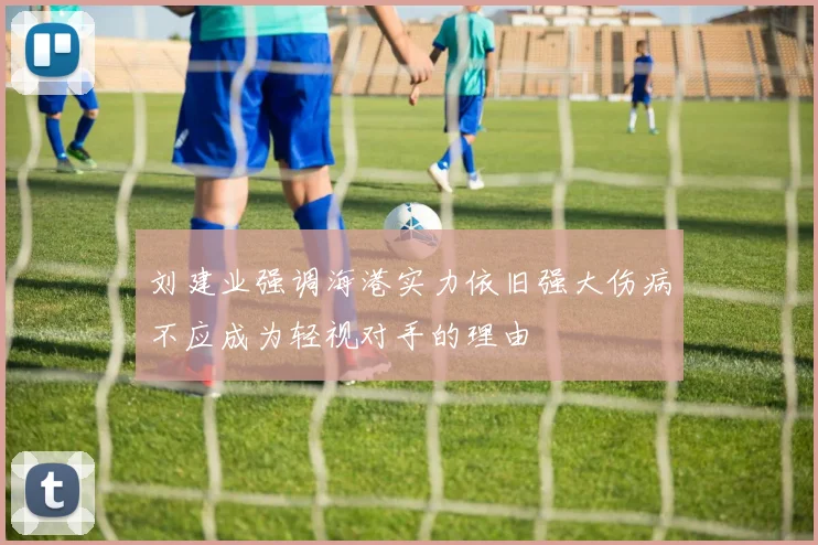 刘建业强调海港实力依旧强大伤病不应成为轻视对手的理由