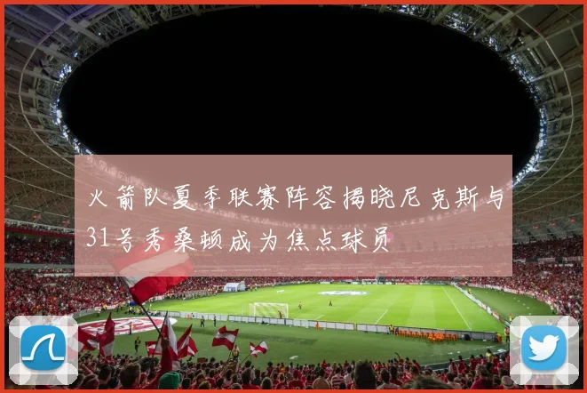 火箭队夏季联赛阵容揭晓尼克斯与31号秀桑顿成为焦点球员