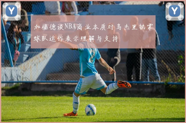 加福德谈NBA商业本质对乌杰里执掌球队运作表示理解与支持