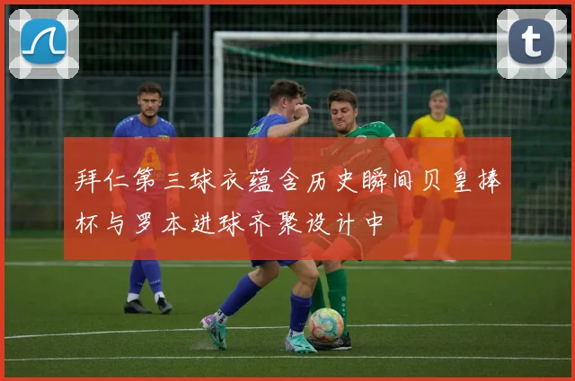 拜仁第三球衣蕴含历史瞬间贝皇捧杯与罗本进球齐聚设计中
