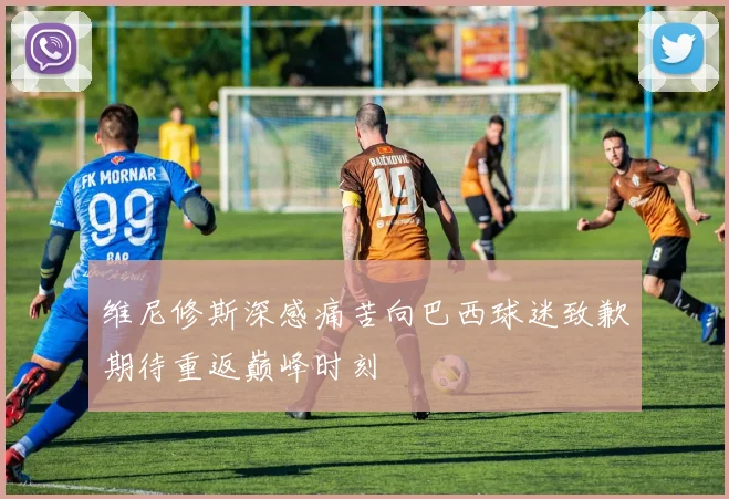 维尼修斯深感痛苦向巴西球迷致歉期待重返巅峰时刻