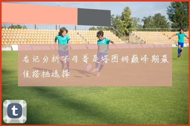 名记分析字母哥是塔图姆巅峰期最佳搭档选择