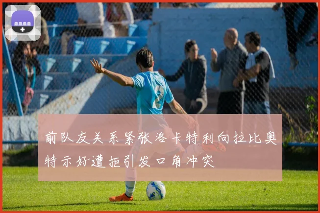 前队友关系紧张洛卡特利向拉比奥特示好遭拒引发口角冲突