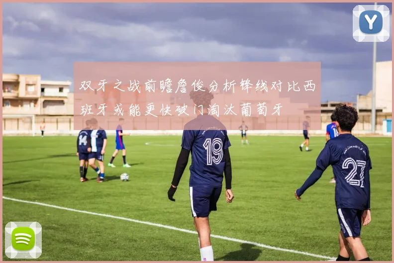 双牙之战前瞻詹俊分析锋线对比西班牙或能更快破门淘汰葡萄牙