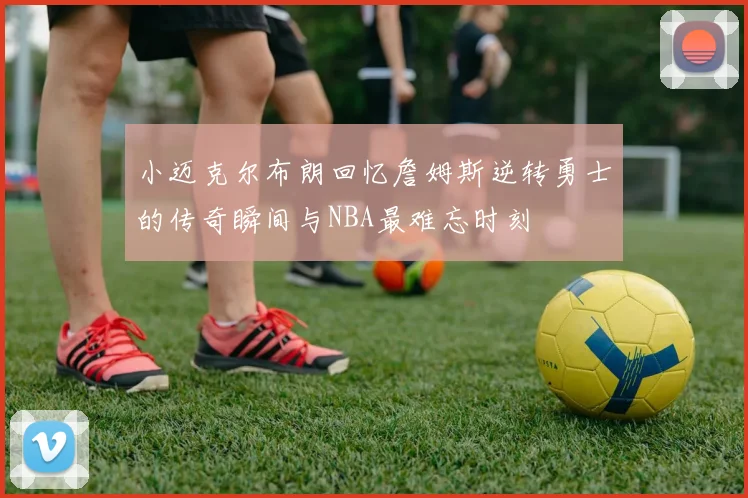 小迈克尔布朗回忆詹姆斯逆转勇士的传奇瞬间与NBA最难忘时刻