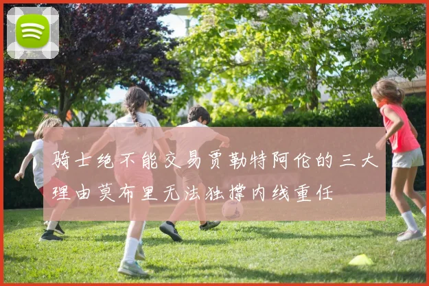 骑士绝不能交易贾勒特阿伦的三大理由莫布里无法独撑内线重任