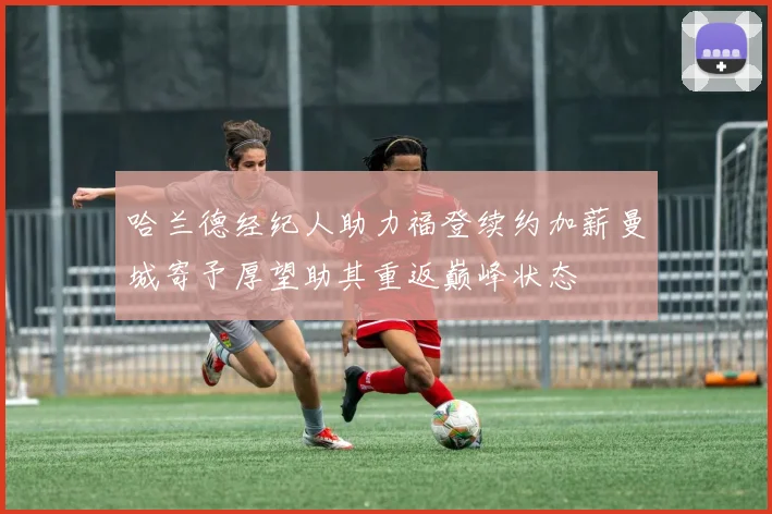 哈兰德经纪人助力福登续约加薪曼城寄予厚望助其重返巅峰状态