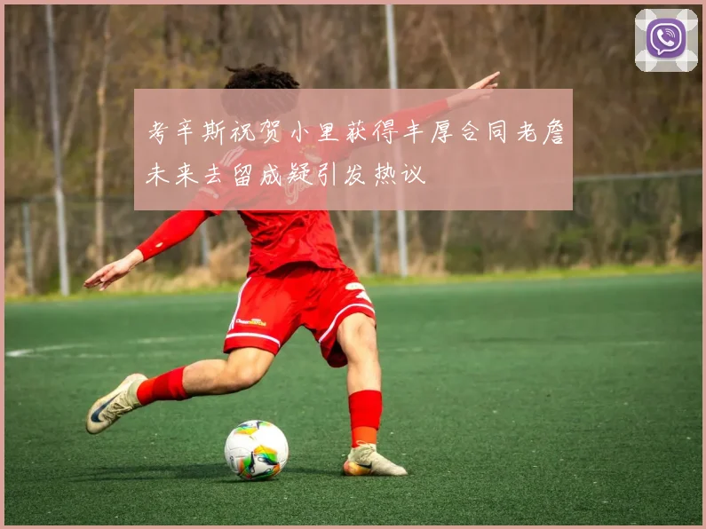 考辛斯祝贺小里获得丰厚合同老詹未来去留成疑引发热议
