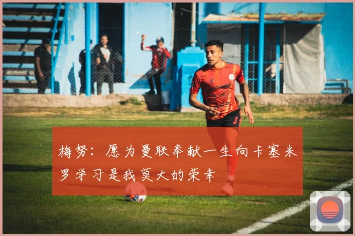 梅努：愿为曼联奉献一生向卡塞米罗学习是我莫大的荣幸