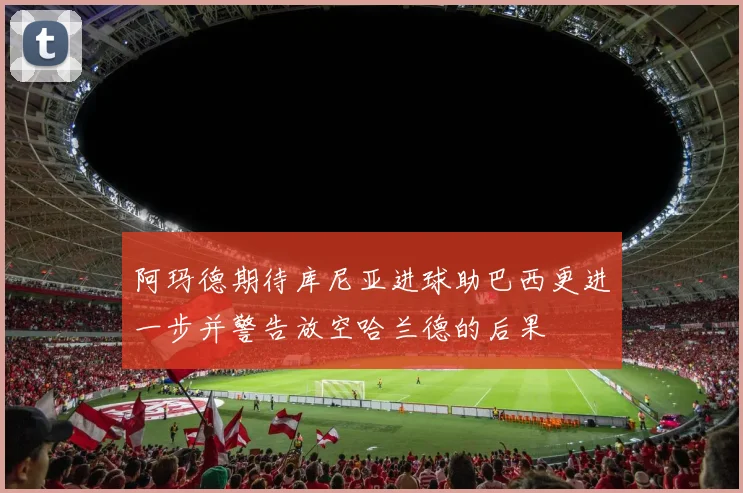 阿玛德期待库尼亚进球助巴西更进一步并警告放空哈兰德的后果
