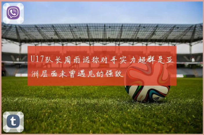 U17队长周雨诺称对手实力超群是亚洲层面未曾遇见的强敌