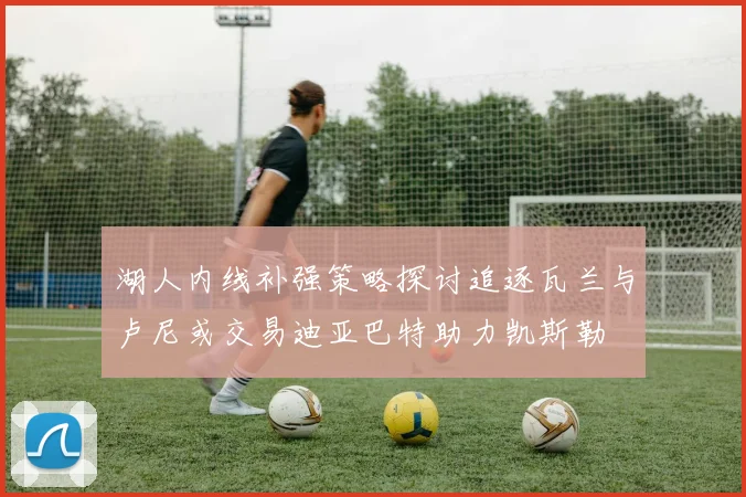 湖人内线补强策略探讨追逐瓦兰与卢尼或交易迪亚巴特助力凯斯勒